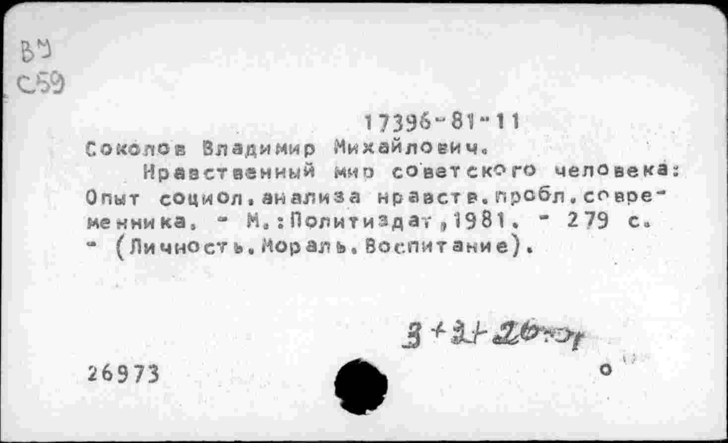 ﻿17396-81-11 Соколов Владимир Михайлович.
Нравственный мио советского человека: Опыт социол.анализа нравств.пробл.со временника, - М,:Политиздат,1981. “ 279 с. “ ( Лично ст ь, Мор ал ь. Воспитание) .

26973